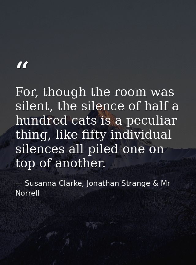 For, though the room was silent, the silence of half a hundred cats is a peculiar thing, like fifty individual silences  — Susanna Clarke, Jonathan Strange & Mr Norrell