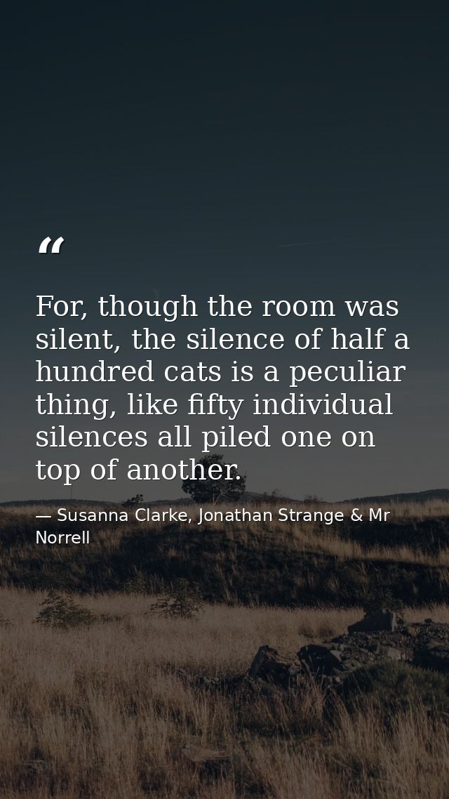 For, though the room was silent, the silence of half a hundred cats is a peculiar thing, like fifty individual silences  — Susanna Clarke, Jonathan Strange & Mr Norrell