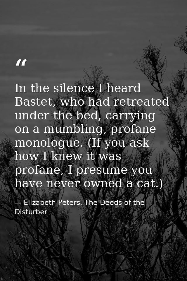 In the silence I heard Bastet, who had retreated under the bed, carrying on a mumbling, profane monologue. (If you ask h — Elizabeth Peters, The Deeds of the Disturber