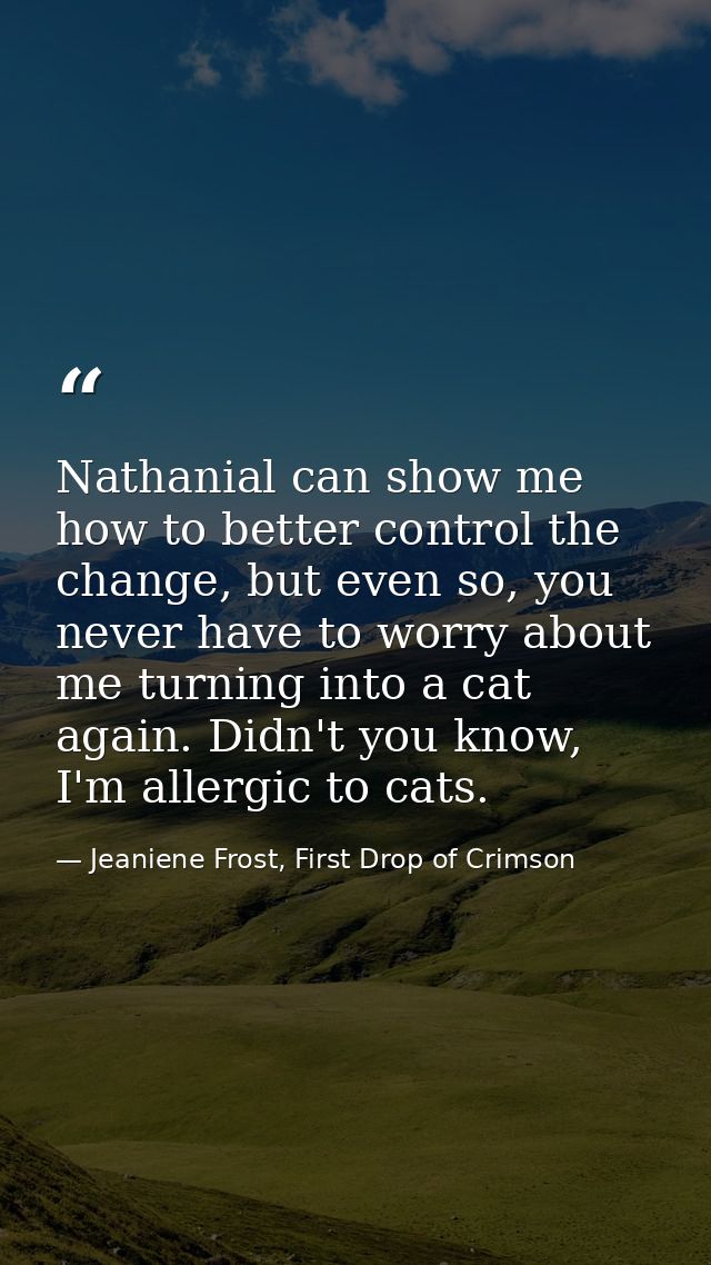 Nathanial can show me how to better control the change, but even so, you never have to worry about me turning into a cat — Jeaniene Frost, First Drop of Crimson