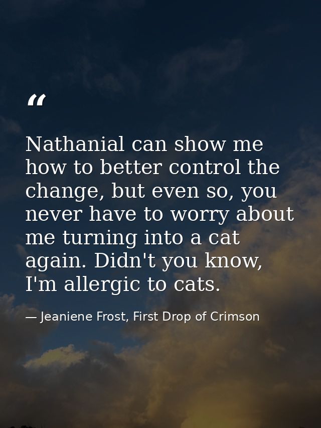 Nathanial can show me how to better control the change, but even so, you never have to worry about me turning into a cat — Jeaniene Frost, First Drop of Crimson
