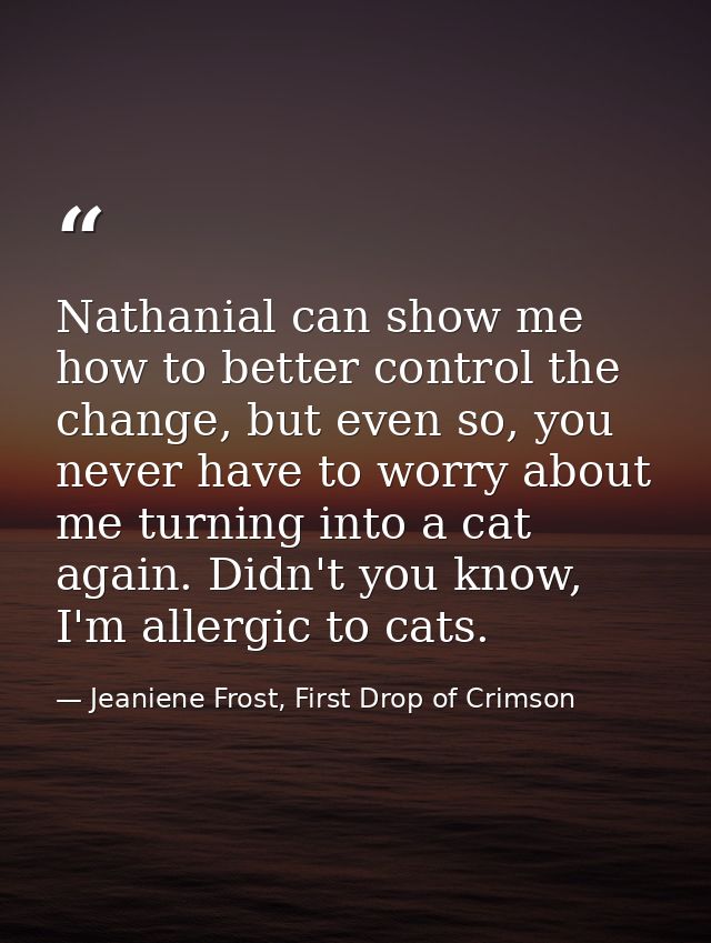 Nathanial can show me how to better control the change, but even so, you never have to worry about me turning into a cat — Jeaniene Frost, First Drop of Crimson