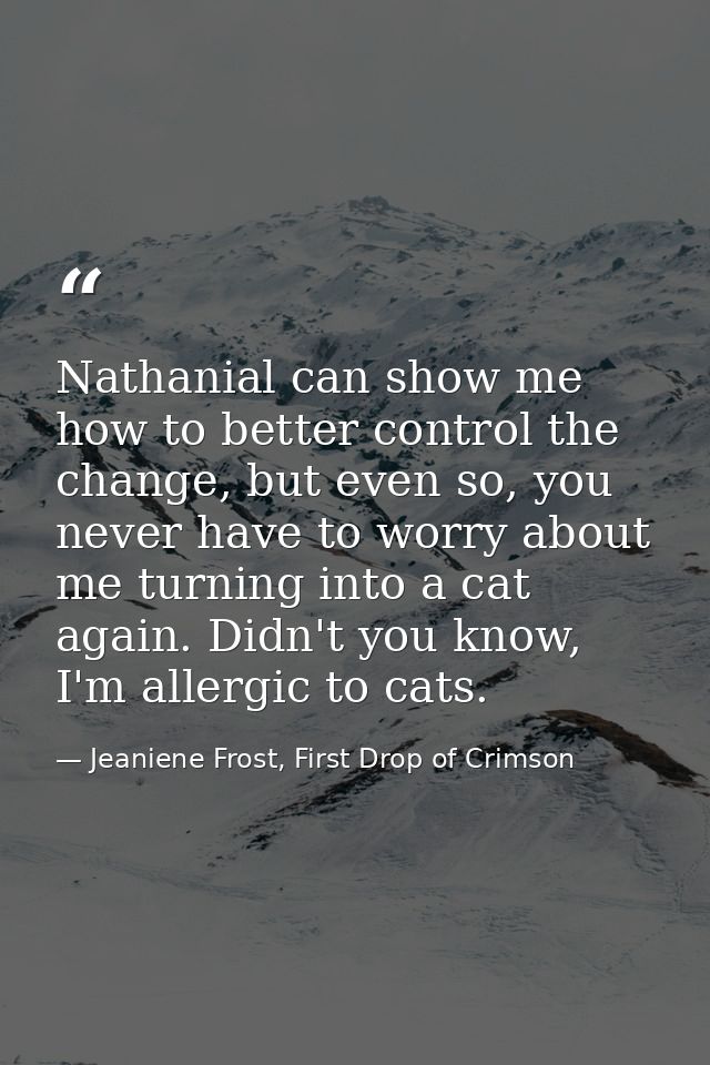 Nathanial can show me how to better control the change, but even so, you never have to worry about me turning into a cat — Jeaniene Frost, First Drop of Crimson