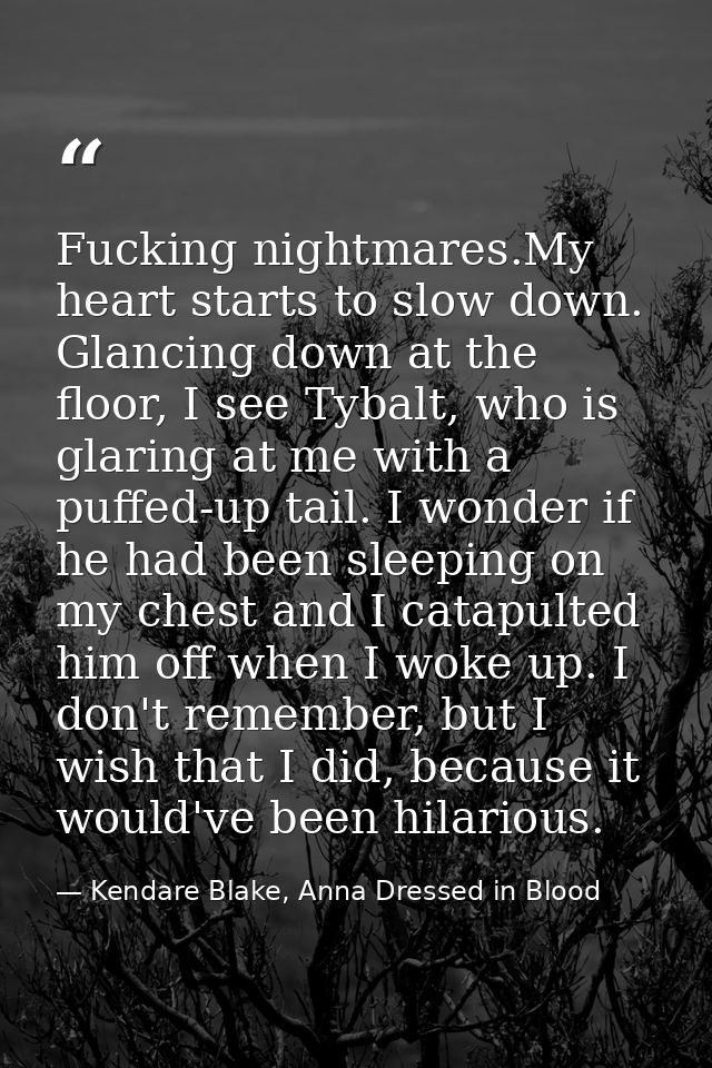 Fucking nightmares.My heart starts to slow down. Glancing down at the floor, I see Tybalt, who is glaring at me with a p — Kendare Blake, Anna Dressed in Blood