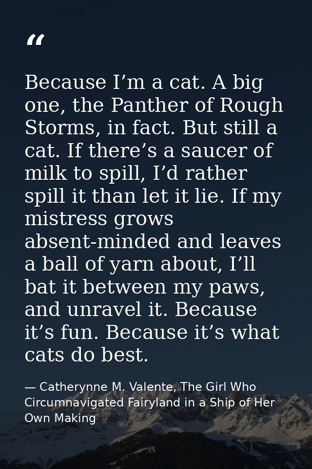Because I’m a cat. A big one, the Panther of Rough Storms, in fact. But still a cat. If there’s a saucer of milk to spil — Catherynne M. Valente, The Girl Who Circumnavigated Fairyland in a Ship of Her Own Making