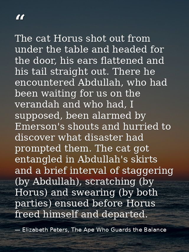 The cat Horus shot out from under the table and headed for the door, his ears flattened and his tail straight out. There — Elizabeth Peters, The Ape Who Guards the Balance