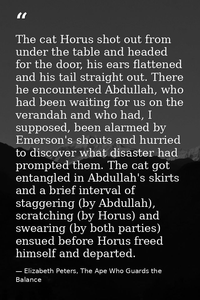 The cat Horus shot out from under the table and headed for the door, his ears flattened and his tail straight out. There — Elizabeth Peters, The Ape Who Guards the Balance
