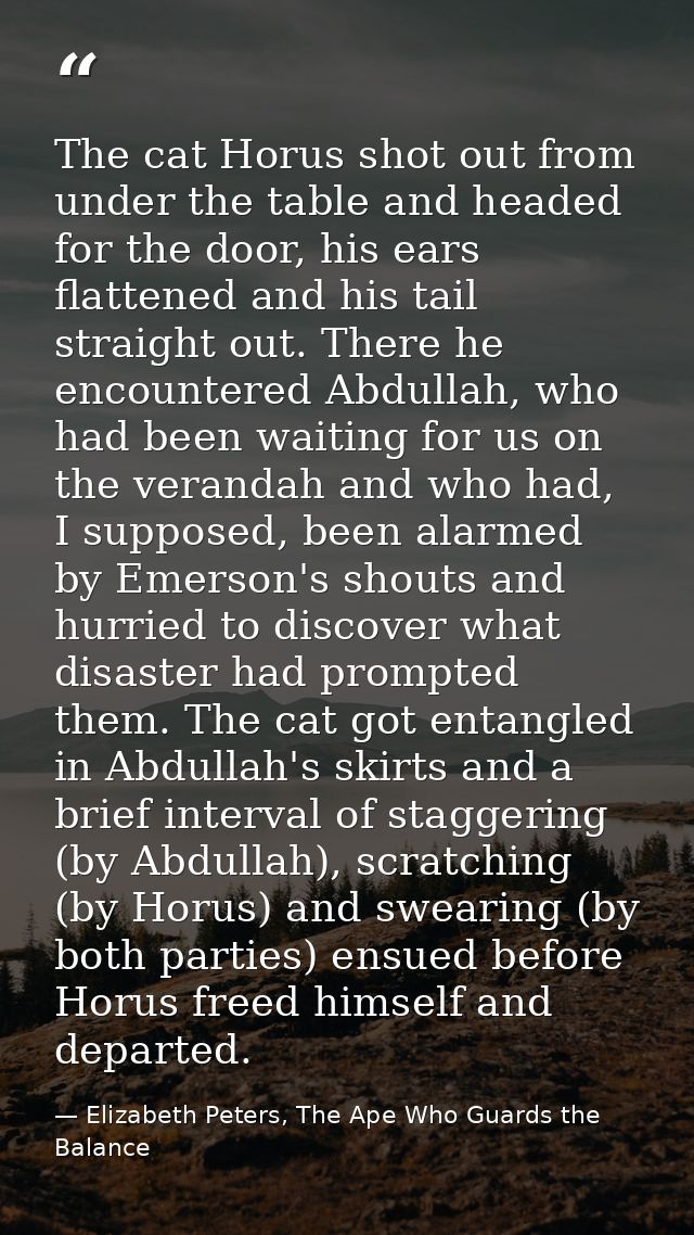 The cat Horus shot out from under the table and headed for the door, his ears flattened and his tail straight out. There — Elizabeth Peters, The Ape Who Guards the Balance