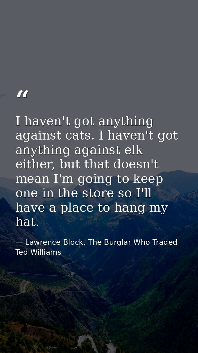 I haven't got anything against cats. I haven't got anything against elk either, but that doesn't mean I'm going to keep  — Lawrence Block, The Burglar Who Traded Ted Williams