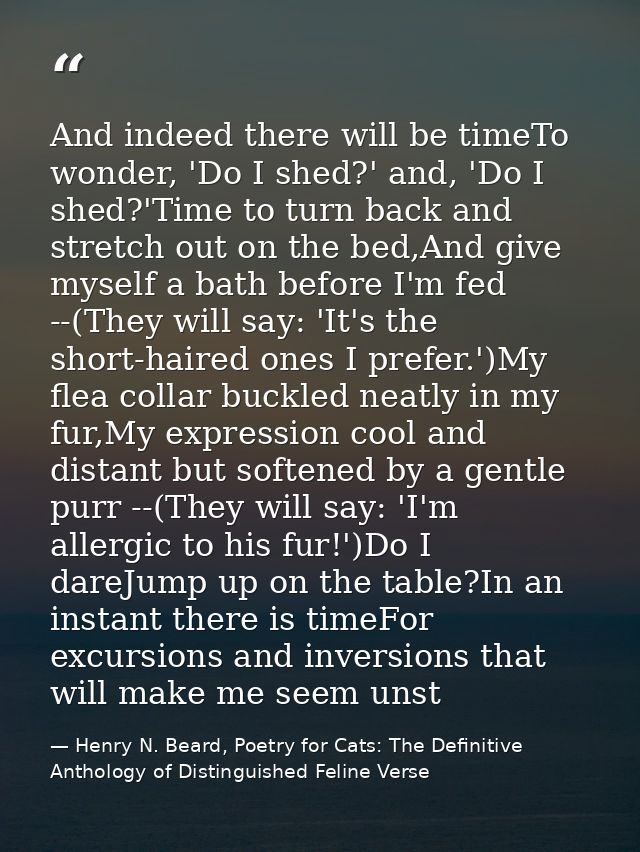 And indeed there will be timeTo wonder, 'Do I shed?' and, 'Do I shed?'Time to turn back and stretch out on the bed,And g — Henry N. Beard, Poetry for Cats: The Definitive Anthology of Distinguished Feline Verse