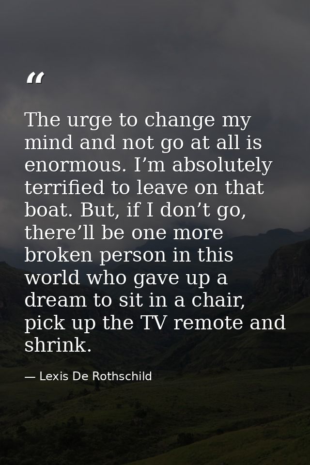 The urge to change my mind and not go at all is enormous. I’m absolutely terrified to leave on that boat. But, if I don’ — Lexis De Rothschild