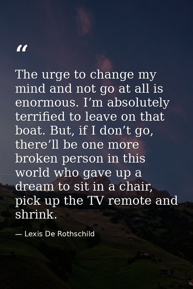 The urge to change my mind and not go at all is enormous. I’m absolutely terrified to leave on that boat. But, if I don’ — Lexis De Rothschild