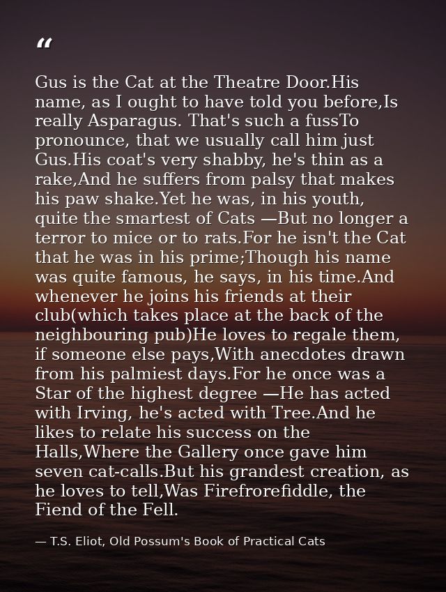 Gus is the Cat at the Theatre Door.His name, as I ought to have told you before,Is really Asparagus. That's such a fussT — T.S. Eliot, Old Possum's Book of Practical Cats