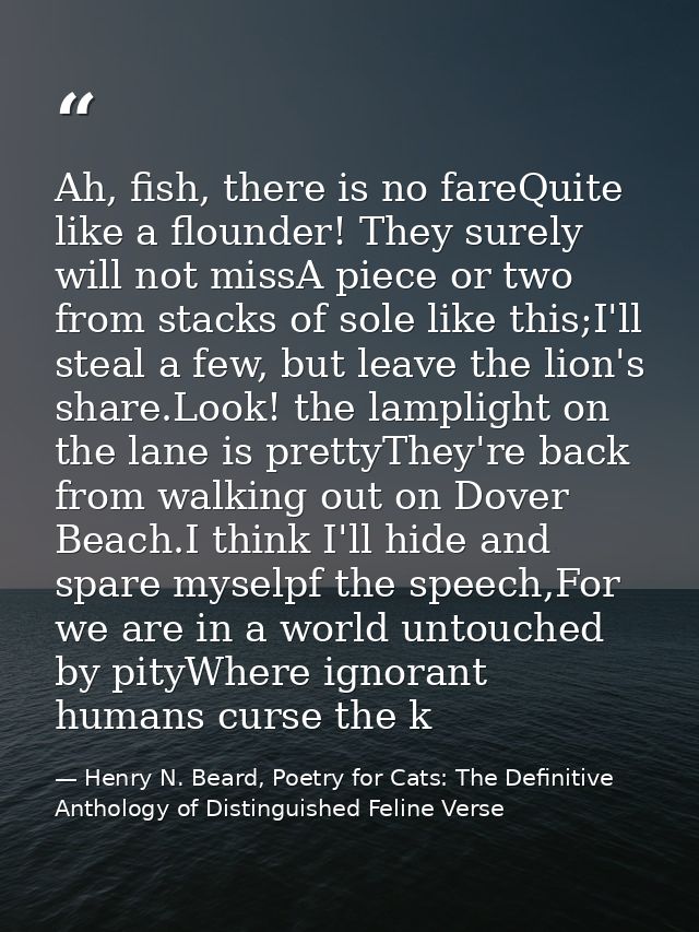 Ah, fish, there is no fareQuite like a flounder! They surely will not missA piece or two from stacks of sole like this;I — Henry N. Beard, Poetry for Cats: The Definitive Anthology of Distinguished Feline Verse