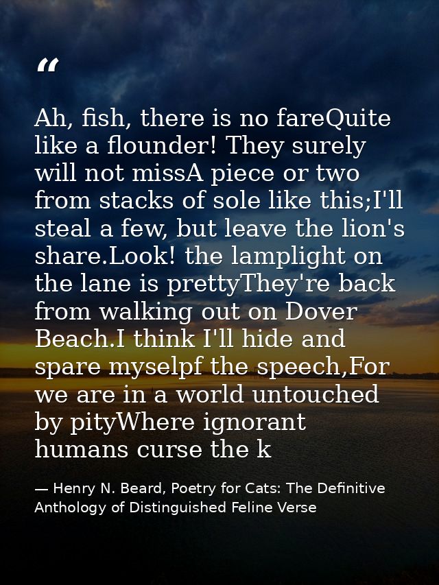Ah, fish, there is no fareQuite like a flounder! They surely will not missA piece or two from stacks of sole like this;I — Henry N. Beard, Poetry for Cats: The Definitive Anthology of Distinguished Feline Verse