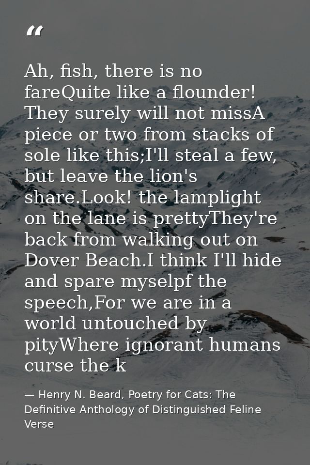 Ah, fish, there is no fareQuite like a flounder! They surely will not missA piece or two from stacks of sole like this;I — Henry N. Beard, Poetry for Cats: The Definitive Anthology of Distinguished Feline Verse