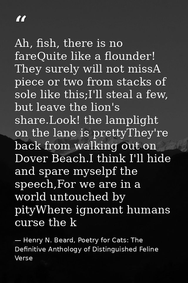 Ah, fish, there is no fareQuite like a flounder! They surely will not missA piece or two from stacks of sole like this;I — Henry N. Beard, Poetry for Cats: The Definitive Anthology of Distinguished Feline Verse