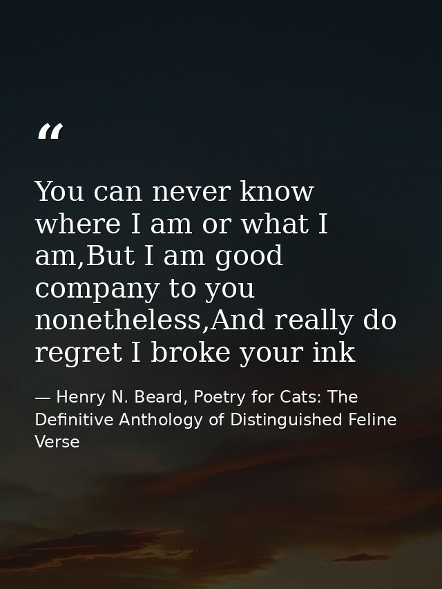 You can never know where I am or what I am,But I am good company to you nonetheless,And really do regret I broke your in — Henry N. Beard, Poetry for Cats: The Definitive Anthology of Distinguished Feline Verse