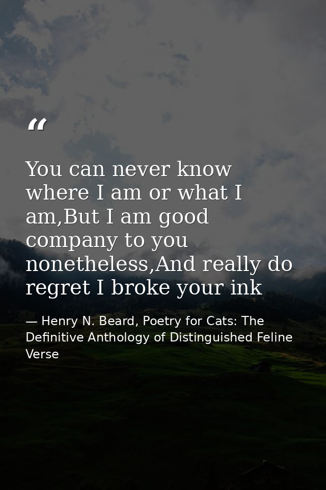 You can never know where I am or what I am,But I am good company to you nonetheless,And really do regret I broke your in — Henry N. Beard, Poetry for Cats: The Definitive Anthology of Distinguished Feline Verse
