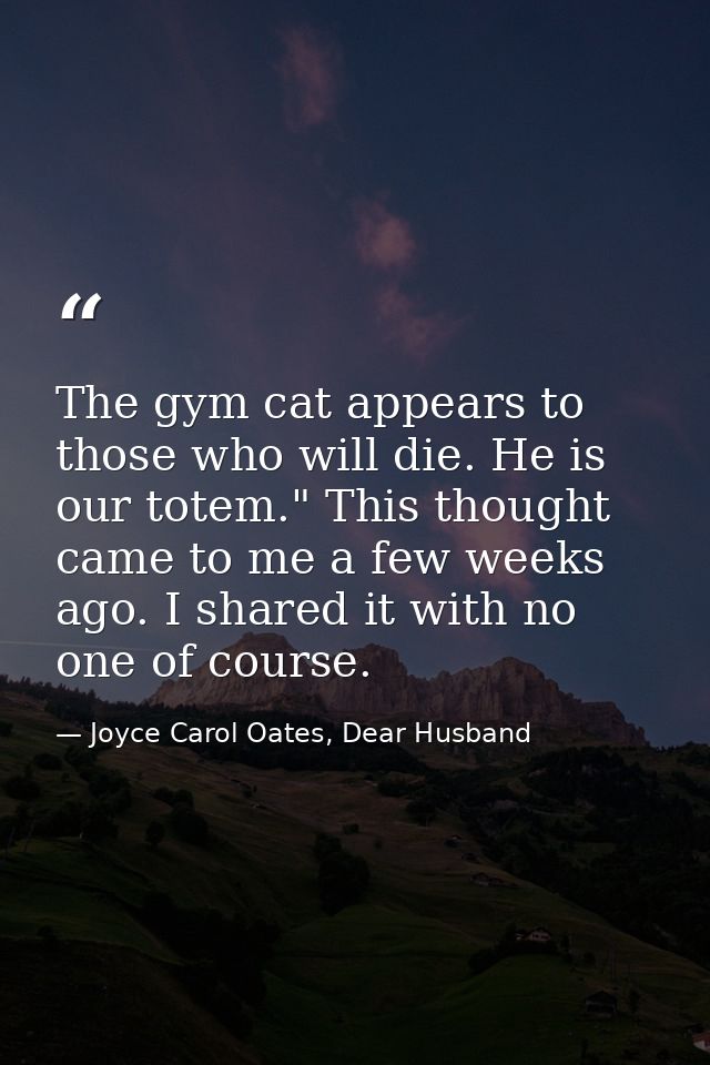 The gym cat appears to those who will die. He is our totem." This thought came to me a few weeks ago. I shared it with n — Joyce Carol Oates, Dear Husband