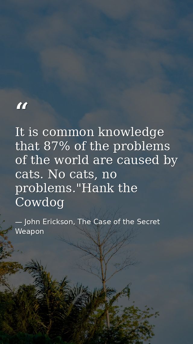 It is common knowledge that 87% of the problems of the world are caused by cats. No cats, no problems."Hank the Cowdog — John Erickson, The Case of the Secret Weapon