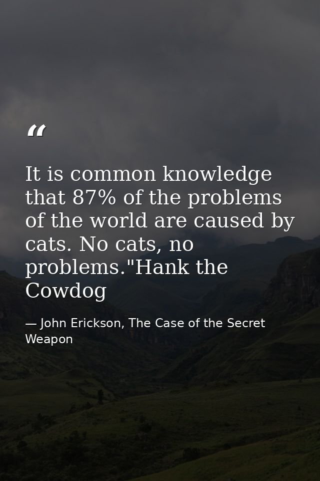 It is common knowledge that 87% of the problems of the world are caused by cats. No cats, no problems."Hank the Cowdog — John Erickson, The Case of the Secret Weapon
