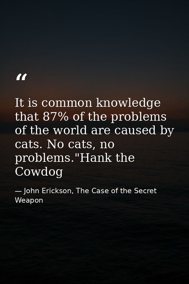 It is common knowledge that 87% of the problems of the world are caused by cats. No cats, no problems."Hank the Cowdog — John Erickson, The Case of the Secret Weapon