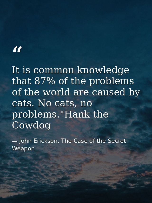 It is common knowledge that 87% of the problems of the world are caused by cats. No cats, no problems."Hank the Cowdog — John Erickson, The Case of the Secret Weapon
