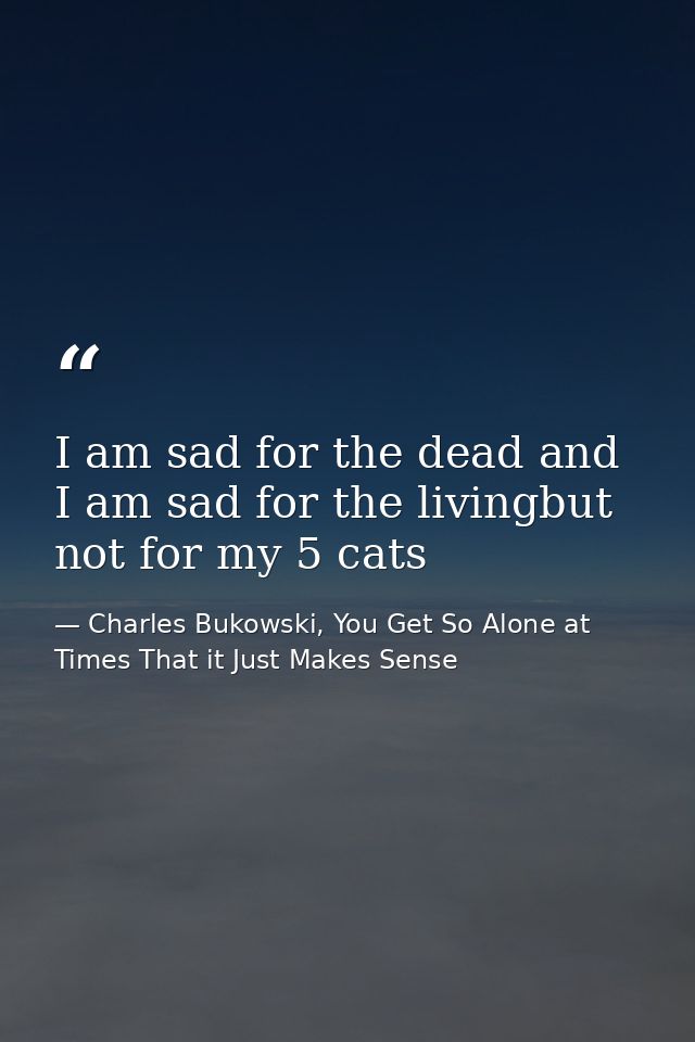I am sad for the dead and I am sad for the livingbut not for my 5 cats — Charles Bukowski, You Get So Alone at Times That it Just Makes Sense