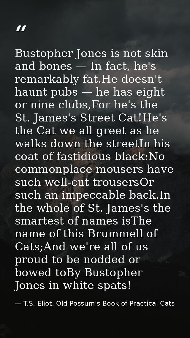 Bustopher Jones is not skin and bones — In fact, he's remarkably fat.He doesn't haunt pubs — he has eight or nine clubs, — T.S. Eliot, Old Possum's Book of Practical Cats