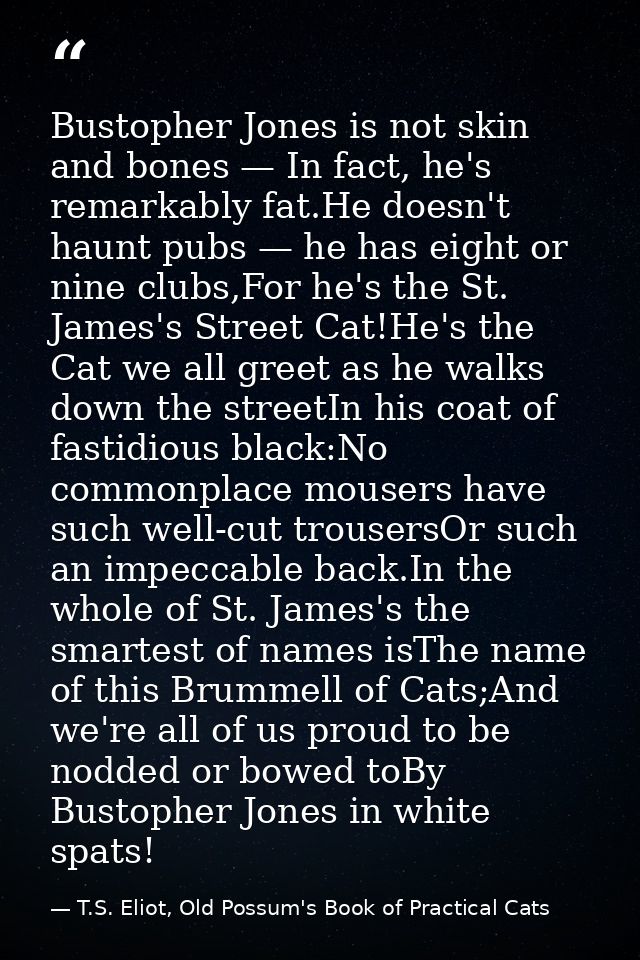 Bustopher Jones is not skin and bones — In fact, he's remarkably fat.He doesn't haunt pubs — he has eight or nine clubs, — T.S. Eliot, Old Possum's Book of Practical Cats