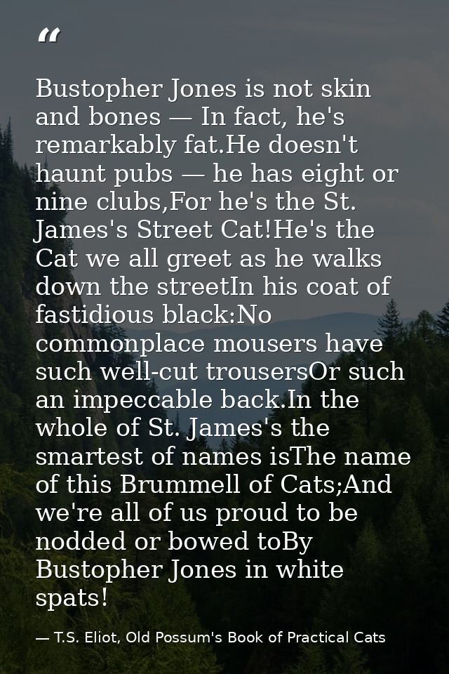 Bustopher Jones is not skin and bones — In fact, he's remarkably fat.He doesn't haunt pubs — he has eight or nine clubs, — T.S. Eliot, Old Possum's Book of Practical Cats