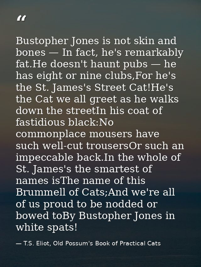 Bustopher Jones is not skin and bones — In fact, he's remarkably fat.He doesn't haunt pubs — he has eight or nine clubs, — T.S. Eliot, Old Possum's Book of Practical Cats