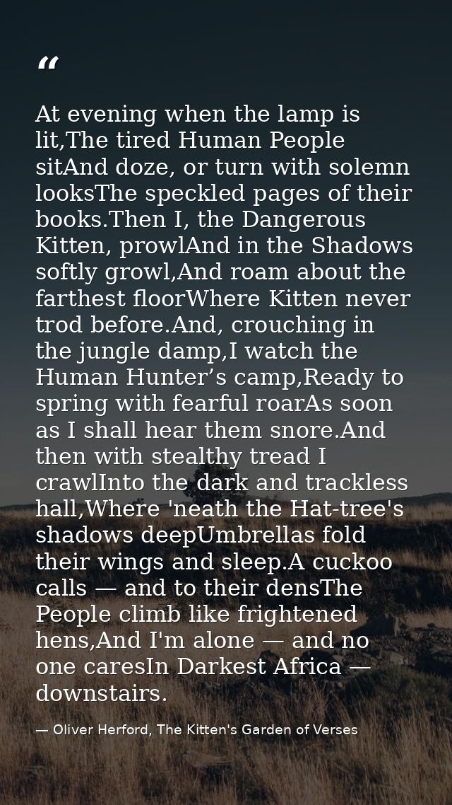 At evening when the lamp is lit,The tired Human People sitAnd doze, or turn with solemn looksThe speckled pages of their — Oliver Herford, The Kitten's Garden of Verses