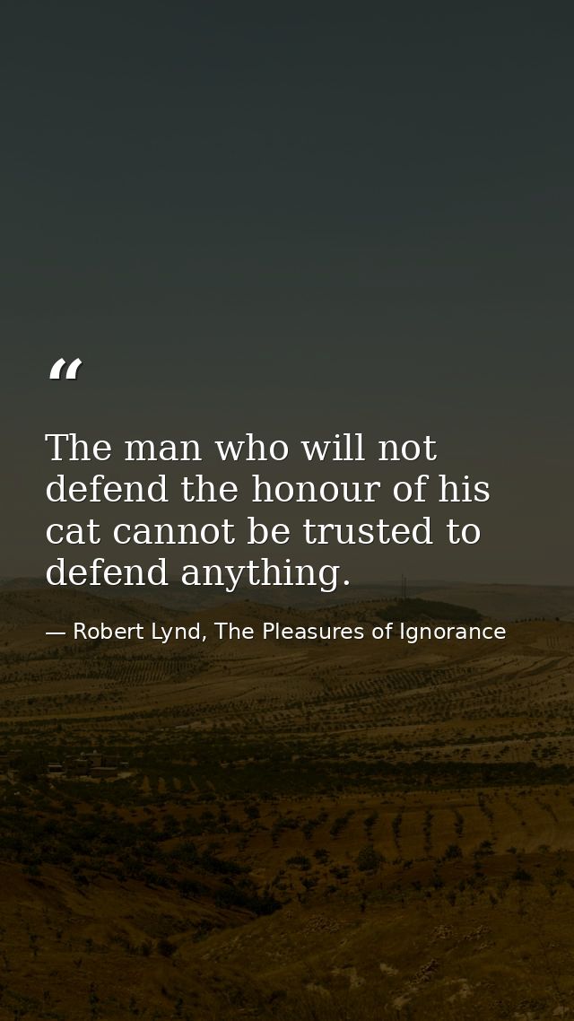The man who will not defend the honour of his cat cannot be trusted to defend anything. — Robert Lynd, The Pleasures of Ignorance