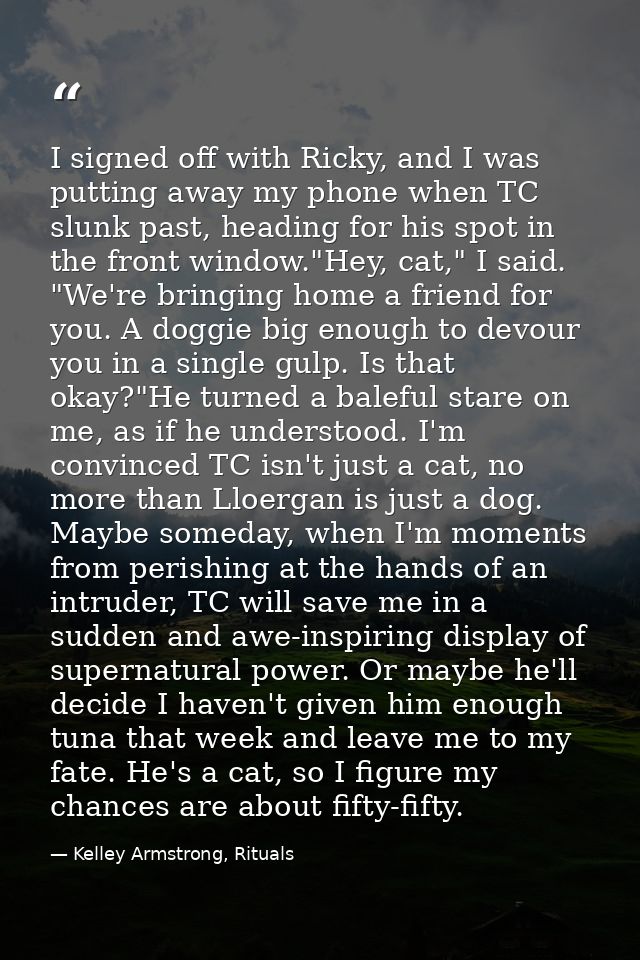I signed off with Ricky, and I was putting away my phone when TC slunk past, heading for his spot in the front window."H — Kelley Armstrong, Rituals