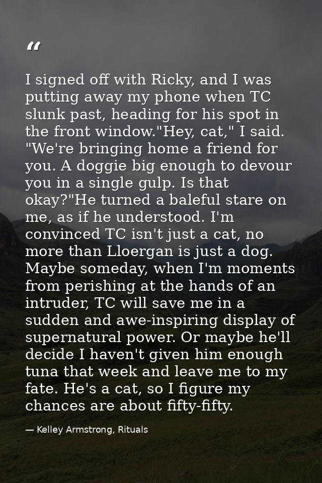 I signed off with Ricky, and I was putting away my phone when TC slunk past, heading for his spot in the front window."H — Kelley Armstrong, Rituals