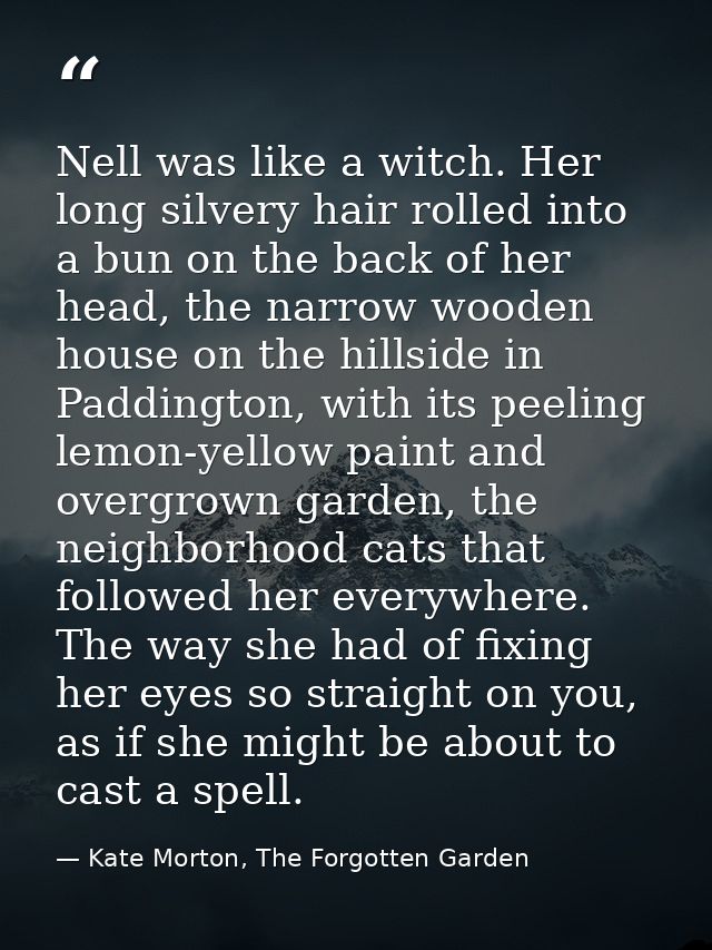 Nell was like a witch. Her long silvery hair rolled into a bun on the back of her head, the narrow wooden house on the h — Kate Morton, The Forgotten Garden