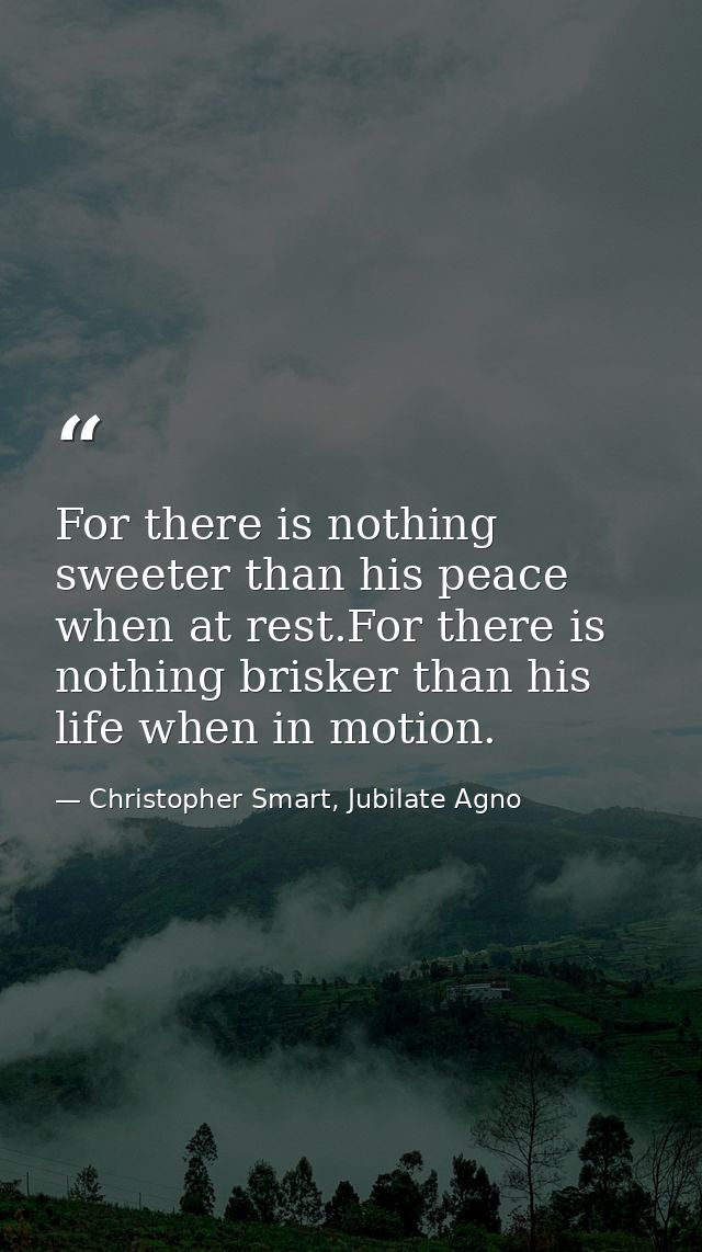 For there is nothing sweeter than his peace when at rest.For there is nothing brisker than his life when in motion. — Christopher Smart, Jubilate Agno