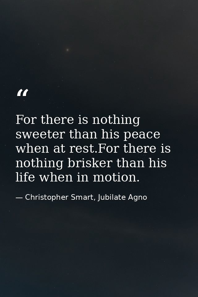 For there is nothing sweeter than his peace when at rest.For there is nothing brisker than his life when in motion. — Christopher Smart, Jubilate Agno