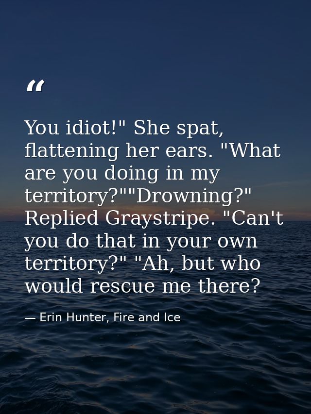 You idiot!" She spat, flattening her ears. "What are you doing in my territory?""Drowning?" Replied Graystripe. "Can't y — Erin Hunter, Fire and Ice