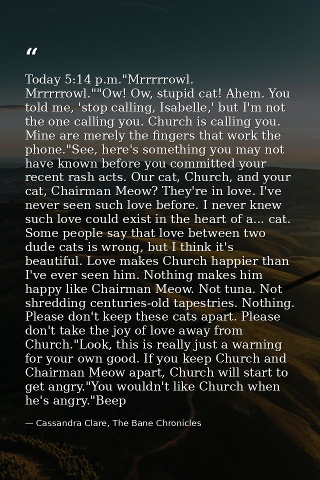 Today 5:14 p.m."Mrrrrrowl. Mrrrrrowl.""Ow! Ow, stupid cat! Ahem. You told me, 'stop calling, Isabelle,' but I'm not the  — Cassandra Clare, The Bane Chronicles