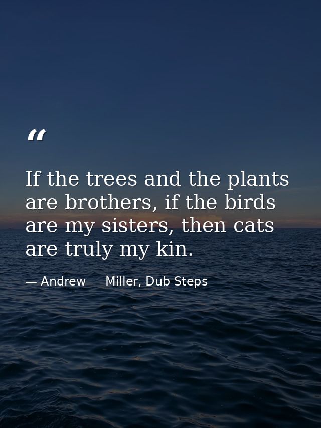 If the trees and the plants are brothers, if the birds are my sisters, then cats are truly my kin. — Andrew     Miller, Dub Steps