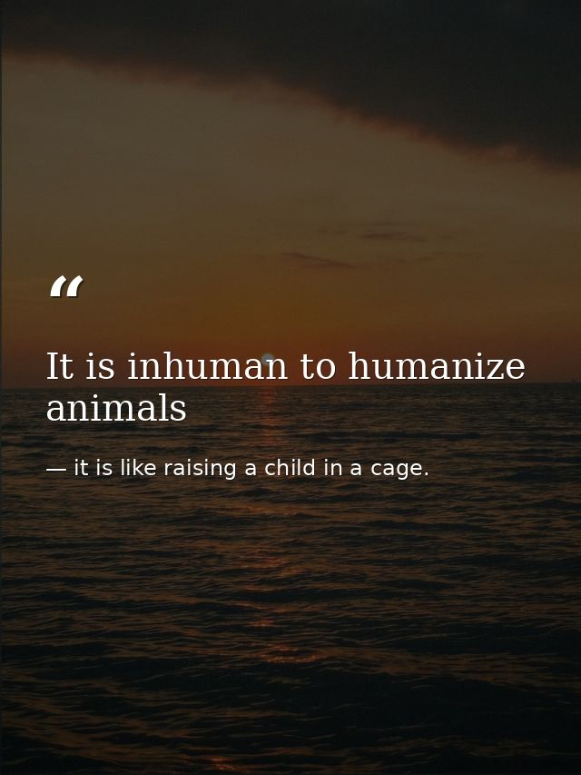 It is inhuman to humanize animals — it is like raising a child in a cage.