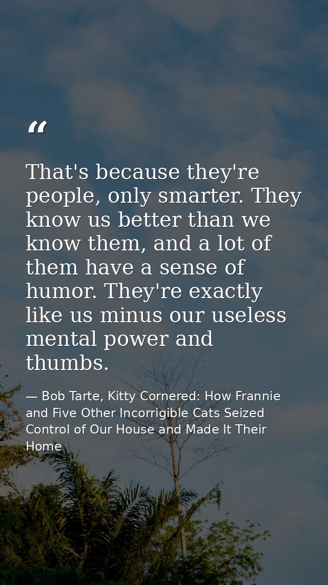 That's because they're people, only smarter. They know us better than we know them, and a lot of them have a sense of hu — Bob Tarte, Kitty Cornered: How Frannie and Five Other Incorrigible Cats Seized Control of Our House and Made It Their Home