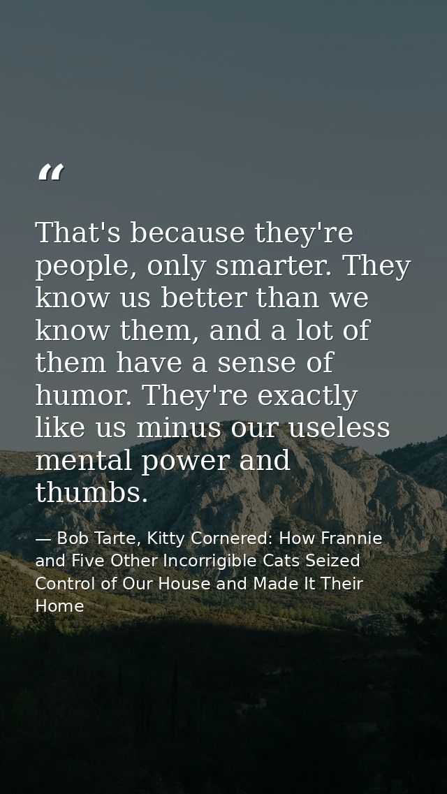 That's because they're people, only smarter. They know us better than we know them, and a lot of them have a sense of hu — Bob Tarte, Kitty Cornered: How Frannie and Five Other Incorrigible Cats Seized Control of Our House and Made It Their Home