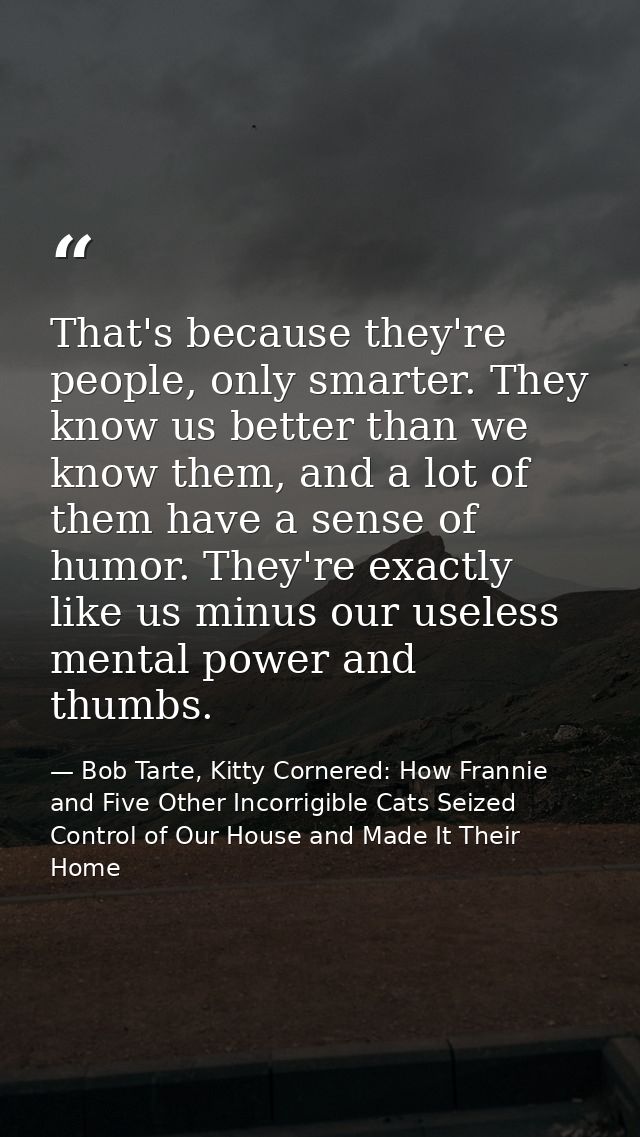 That's because they're people, only smarter. They know us better than we know them, and a lot of them have a sense of hu — Bob Tarte, Kitty Cornered: How Frannie and Five Other Incorrigible Cats Seized Control of Our House and Made It Their Home