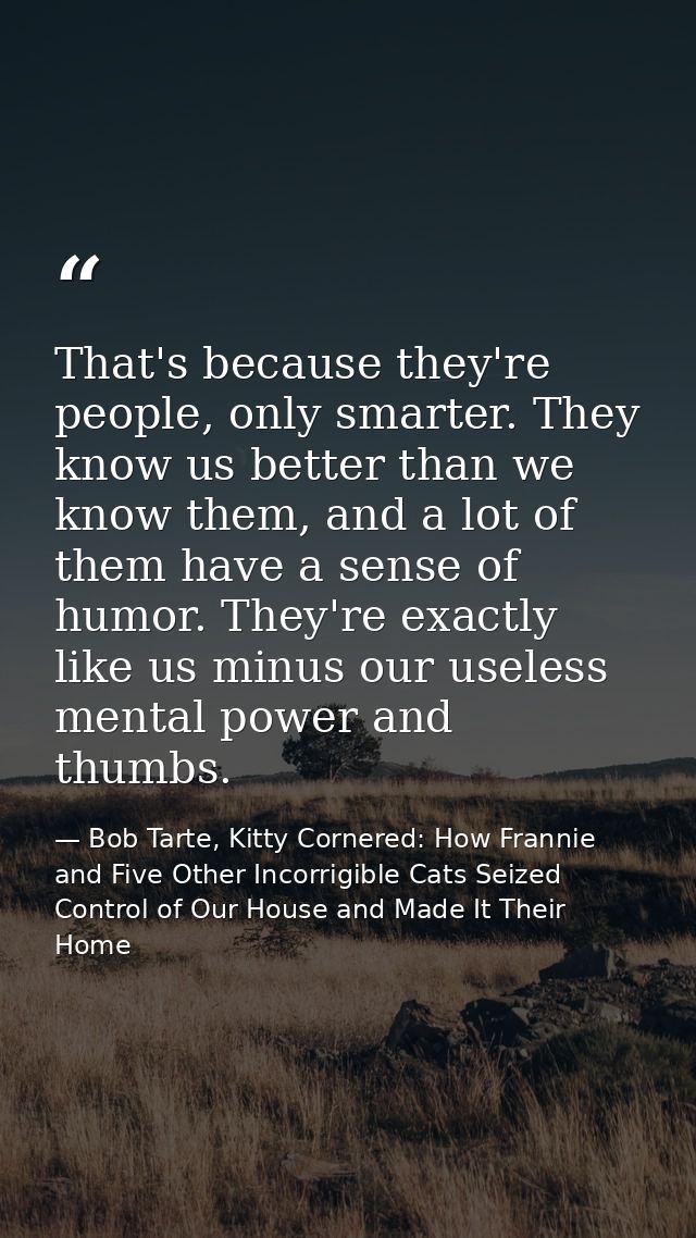 That's because they're people, only smarter. They know us better than we know them, and a lot of them have a sense of hu — Bob Tarte, Kitty Cornered: How Frannie and Five Other Incorrigible Cats Seized Control of Our House and Made It Their Home