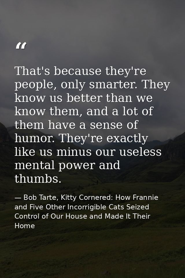 That's because they're people, only smarter. They know us better than we know them, and a lot of them have a sense of hu — Bob Tarte, Kitty Cornered: How Frannie and Five Other Incorrigible Cats Seized Control of Our House and Made It Their Home