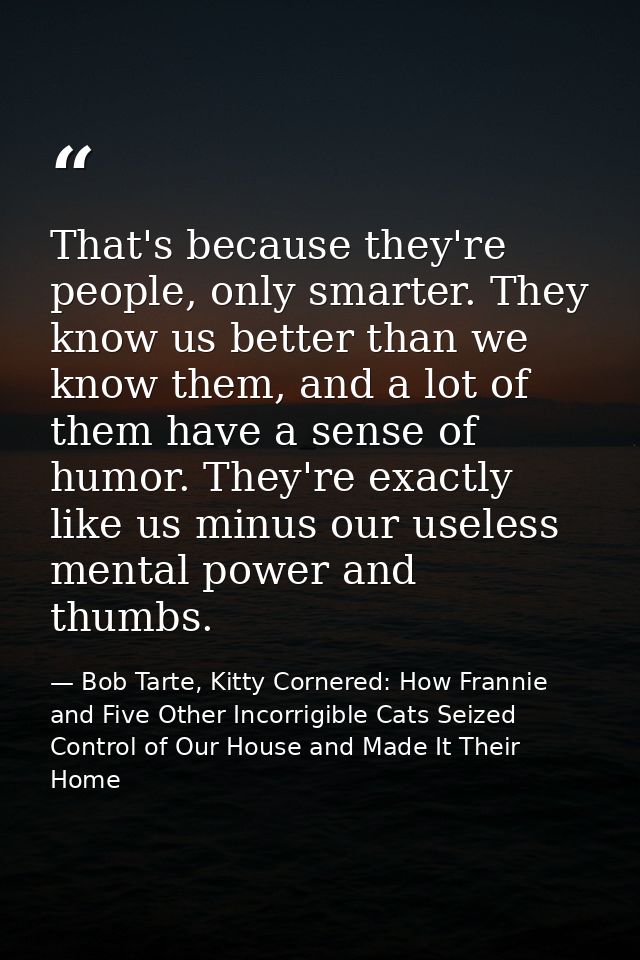 That's because they're people, only smarter. They know us better than we know them, and a lot of them have a sense of hu — Bob Tarte, Kitty Cornered: How Frannie and Five Other Incorrigible Cats Seized Control of Our House and Made It Their Home